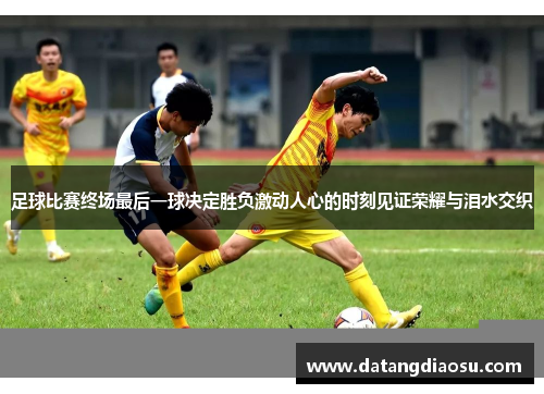 足球比赛终场最后一球决定胜负激动人心的时刻见证荣耀与泪水交织