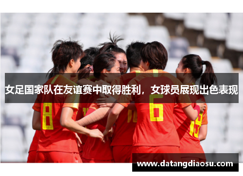 女足国家队在友谊赛中取得胜利，女球员展现出色表现