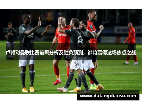 卢顿对曼联比赛前瞻分析及胜负预测，谁将赢得这场焦点之战