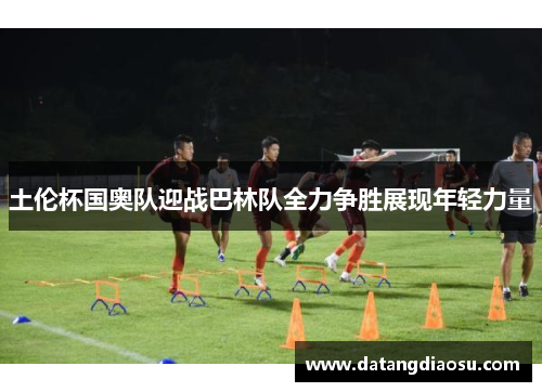 土伦杯国奥队迎战巴林队全力争胜展现年轻力量