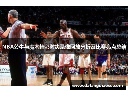 NBA公牛与魔术精彩对决录像回放分析及比赛亮点总结