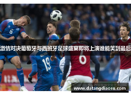 激情对决葡萄牙与西班牙足球盛宴即将上演谁能笑到最后