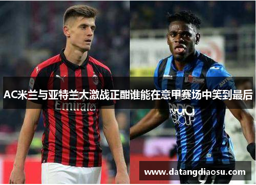 AC米兰与亚特兰大激战正酣谁能在意甲赛场中笑到最后