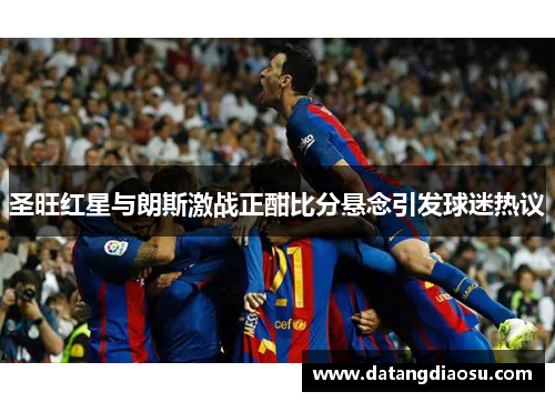 圣旺红星与朗斯激战正酣比分悬念引发球迷热议